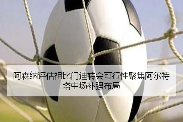 阿森纳评估祖比门迪转会可行性聚焦阿尔特塔中场补强布局