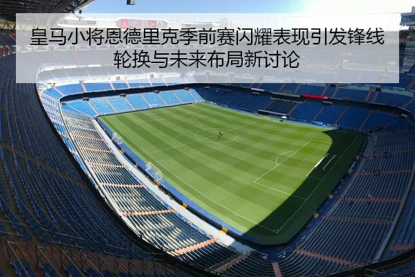 皇马小将恩德里克季前赛闪耀表现引发锋线轮换与未来布局新讨论