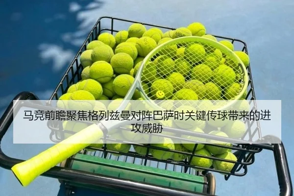 马竞前瞻聚焦格列兹曼对阵巴萨时关键传球带来的进攻威胁