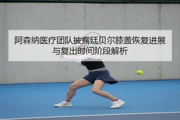 阿森纳医疗团队披露廷贝尔膝盖恢复进展与复出时间阶段解析