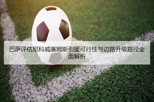 巴萨评估尼科威廉姆斯引援可行性与边路升级路径全面解析