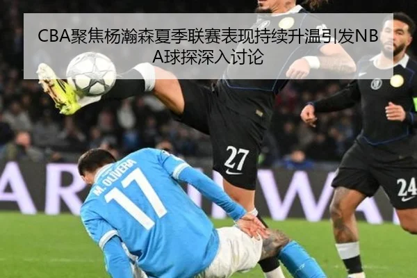 CBA聚焦杨瀚森夏季联赛表现持续升温引发NBA球探深入讨论