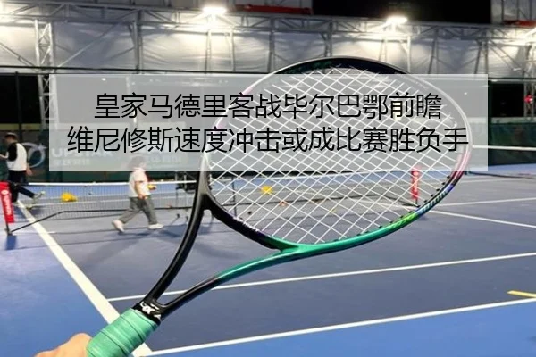 皇家马德里客战毕尔巴鄂前瞻 维尼修斯速度冲击或成比赛胜负手
