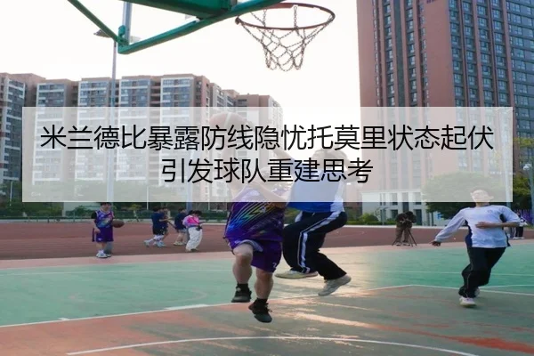 米兰德比暴露防线隐忧托莫里状态起伏引发球队重建思考